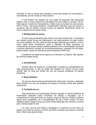 16
informado no site os prazos para respostas a eventuais pedidos de informações e,
incrivelmente, não há no site um “fale conosco”.
O site também não dispõem de uma seção de perguntas mais frequentes
(FAQs), onde o usuário poderia ter informações de como utilizar os serviços. Há um
FAQ apenas no portal da transparência, voltado para as dúvidas em seis serviços
(IPTU, Floram, nota fiscal eletrônica, empreendedor individual, guia de serviços e
ouvidoria). Não há também nenhum suporte por telefone, atendimento online via
chat ou utilizando-se as redes sociais.
3. Multiplicidade de acesso
O e-Gov passa certamente pela internet, mas não se limita a ela. É importante
que existam outras formas de interlocução e de relacionamento do poder público
com seus cidadãos. Por isso, além da comunicação utilizando-se a internet, um bom
e-Gov utiliza outros mecanismos, como a utilização de SMS, quiosques ou
computadores de acesso público, preferencialmente com a intermediação presencial
a serviços eletrônicos (através de funcionários/monitores), utilização de call center,
acesso mobile, acesso via aplicativos para smartphones (APPs) etc.
A prefeitura da capital provê apenas os e-Serviços via website. Não dispõem
de nenhuma destas formas.
4. Acessibilidade
Também deve ser levada em consideração a questão da acessibilidade dos
sites governamentais. O site da capital não dispõem de nenhum recurso neste
sentido. Não há nada que facilite seu uso por pessoas portadoras de alguma
deficiência.
5. Disponibilidade
Os serviços devem estar permanentemente disponíveis. Durante a realização
deste trabalho, em uma das tentativas de acessar os serviços online eles estavam
inacessíveis.
6. Facilidade de uso
Este quesito leva em consideração diversos aspectos. O site da prefeitura de
Florianópolis apresenta pontos favoráveis em relação à linguagem, que é
compreensível e clara para todos os usuários, leigos ou técnicos, embora contenha
alguns erros ortográficos. Já a navegabilidade do site é muito confusa. Há links
repetidos desde a página inicial, que usam nomes diferentes mas remetem o usuário
para a mesma seção do site.
Um outro recurso que facilita a navegação é a presença de uma barra de
estado, que exiba ao usuário o caminho de todas as seções que acessou, tornando
fácil o retorno para alguma delas.
 