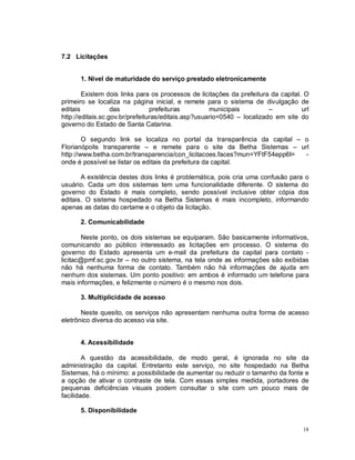 18
7.2 Licitações
1. Nível de maturidade do serviço prestado eletronicamente
Existem dois links para os processos de licitações da prefeitura da capital. O
primeiro se localiza na página inicial, e remete para o sistema de divulgação de
editais das prefeituras municipais – url
http://editais.sc.gov.br/prefeituras/editais.asp?usuario=0540 – localizado em site do
governo do Estado de Santa Catarina.
O segundo link se localiza no portal da transparência da capital – o
Florianópolis transparente – e remete para o site da Betha Sistemas – url
http://www.betha.com.br/transparencia/con_licitacoes.faces?mun=YFtF54epp6I= -
onde é possível se listar os editais da prefeitura da capital.
A existência destes dois links é problemática, pois cria uma confusão para o
usuário. Cada um dos sistemas tem uma funcionalidade diferente. O sistema do
governo do Estado é mais completo, sendo possível inclusive obter cópia dos
editais. O sistema hospedado na Betha Sistemas é mais incompleto, informando
apenas as datas do certame e o objeto da licitação.
2. Comunicabilidade
Neste ponto, os dois sistemas se equiparam. São basicamente informativos,
comunicando ao público interessado as licitações em processo. O sistema do
governo do Estado apresenta um e-mail da prefeitura da capital para contato -
licitac@pmf.sc.gov.br – no outro sistema, na tela onde as informações são exibidas
não há nenhuma forma de contato. Também não há informações de ajuda em
nenhum dos sistemas. Um ponto positivo: em ambos é informado um telefone para
mais informações, e felizmente o número é o mesmo nos dois.
3. Multiplicidade de acesso
Neste quesito, os serviços não apresentam nenhuma outra forma de acesso
eletrônico diversa do acesso via site.
4. Acessibilidade
A questão da acessibilidade, de modo geral, é ignorada no site da
administração da capital. Entretanto este serviço, no site hospedado na Betha
Sistemas, há o mínimo: a possibilidade de aumentar ou reduzir o tamanho da fonte e
a opção de ativar o contraste de tela. Com essas simples medida, portadores de
pequenas deficiências visuais podem consultar o site com um pouco mais de
facilidade.
5. Disponibilidade
 
