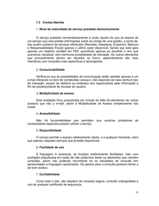 20
7.3 Contas Abertas
1. Nível de maturidade do serviço prestado eletronicamente
O serviço prestado momentaneamente é muito aquém do que se espera de
um serviço que visa prestar informações sobre as contas de uma gestão, a ponto de,
dos quatro subitens de serviços oferecidos (Receitas, Despesas, Empenho, Balanço
e Responsabilidade Fiscal) apenas o último estar disponível. Sendo que este gera
apenas um relatório contábil em PDF, permitindo apenas se escolher o ano que
queremos visualizar, sem nenhuma possibilidade de interação. Os outros elementos
que provavelmente devem ser ativados no futuro, aparentemente são mais
interativos com consultas mais especificas e abrangentes.
2. Comunicabilidade
Verifica-se que as possiblidades de comunicação estão restritas apenas a um
e-mail oferecido no item de contato/fale conosco, não dispondo de mais nenhum tipo
de interação, sequer de telefone ou endereço dos responsáveis pela informação a
fim de esclarecimento de dúvidas do usuário.
3. Multiplicidade de acesso
Esta avaliação ficou prejudicada em virtude da falta de elementos de outros
acessos que não o e-mail, assim a Multiplicidade de Acesso simplesmente não
existe.
4. Acessibilidade
Não há funcionalidades que permitam que usuários portadores de
necessidades especiais possam utilizar o serviço.
5. Disponibilidade
O serviço permite o acesso relativamente rápido, e a qualquer momento, claro
que apenas naqueles serviços que já estão disponíveis.
6. Facilidade de uso
A linguagem é acessível, as funções relativamente facilitadas, mas com
avaliação prejudicada em razão de não podermos testar os elementos que mantêm
consultas, assim não podendo reconhecer se os resultados de consulta tem
apresentação e linguagem apropriados. Os passos para a consulta parecem fartos e
de bom acesso.
7. Confiabilidade
Como todo o site, não dispõem de conexão segura, conexão criptografada e
uso de qualquer certificado de segurança.
 