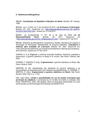 25
9 Referências Bibliográficas
BRASIL. Constituição da República Federativa do Brasil. Brasília, DF, Senado,
1998.
BRASIL. Lei nº 12.527, de 11 de novembro de 2011. Lei de Acesso à Informação.
Brasília, DF, 2011. Disponível em <http://www.planalto.gov.br/ccivil_03/_ato2011-
2014/2011/lei/l12527.htm>. Acesso em: 01 mai 2013.
BRASIL. Lei Complementar nº 101, de 4 de maio de 2000. Lei de
Responsabilidade Fiscal. Brasília, DF, 2011. Disponível em
<http://www.planalto.gov.br/ccivil_03/leis/lcp/lcp101.htm>. Acesso em 01 mai 2013.
BRASIL. Ministério do Planejamento, Orçamento e Gestão. Secretaria de Logística e
Tecnologia da Informação. Departamento de Governo Eletrônico. Indicadores e
métricas para avaliação de e-serviços. Brasília: DF, 2007. Disponível em:
<http://www.governoeletronico.gov.br/anexos/indicadores-e-metricas-para-avaliacao-
de-e-servicos>. Acesso em: 01 mai. 2013.
CHAHIN, A. et al. E-gov.br: a próxima revolução brasileira: eficiência, qualidade e
democracia: o governo eletrônico no Brasil e no mundo. São Paulo: Prentice Hall,
2004.
FERRER, F.; SANTOS, P. (Org.). E-government: o governo eletrônico no Brasil. São
Paulo: Saraiva, 2004.
MARTINS, W. Ms. Classificação das atividades de governo eletrônico e as
oportunidades de aperfeiçoamento das relações sociedade/Estado. In: FERRER, F.;
SANTOS, P. (Org.). E-government o governo eletrônico no Brasil. São Paulo:
Saraiva, 2004. Cap. II, p. 17-24.
VAZ, José Carlos. Limites e possibilidades do uso de portais municipais para
promoção da cidadania: a construção de um modelo de análise e avaliação. São
Paulo: EAESP/FGV, 2003, 490 páginas (Tese de doutorado apresentada ao Curso
de Doutorado em Administração de Empresas da EAESP/FGV).
 
