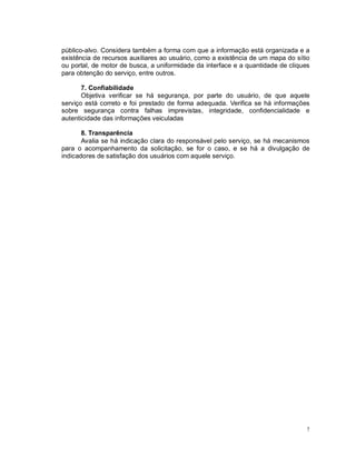 7
público-alvo. Considera também a forma com que a informação está organizada e a
existência de recursos auxiliares ao usuário, como a existência de um mapa do sítio
ou portal, de motor de busca, a uniformidade da interface e a quantidade de cliques
para obtenção do serviço, entre outros.
7. Confiabilidade
Objetiva verificar se há segurança, por parte do usuário, de que aquele
serviço está correto e foi prestado de forma adequada. Verifica se há informações
sobre segurança contra falhas imprevistas, integridade, confidencialidade e
autenticidade das informações veiculadas
8. Transparência
Avalia se há indicação clara do responsável pelo serviço, se há mecanismos
para o acompanhamento da solicitação, se for o caso, e se há a divulgação de
indicadores de satisfação dos usuários com aquele serviço.
 