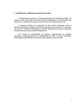 8
3 Identificação e justificativa de escolha do órgão
A Organização escolhida é a Prefeitura Municipal de Florianópolis (PMF). Tal
escolha se deu em função da relevância desta organização e da proximidade dos
alunos com a realidade, os temas e os serviços de e-Gov oferecidos por ela.
O presente trabalho se concentrará em três serviços oferecidos, entre os
diversos disponíveis na página inicial do site, divididos em e-Governo e e-Serviços,
bem como no "Portal da Transparência" da PMF, recentemente lançado e disponível
em http://www.pmf.sc.gov.br/sites/transparencia1
Em virtude da complexidade da estrutura organizacional da entidade
escolhida, e consequentemente da multiplicidade de sítios e serviços oferecidos,
este trabalho está delimitado à avaliação deste portal e de seus serviços.
 