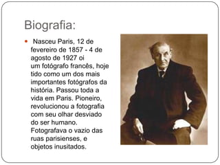 Biografia:
 Nasceu Paris, 12 de
  fevereiro de 1857 - 4 de
  agosto de 1927 oi
  um fotógrafo francês, hoje
  tido como um dos mais
  importantes fotógrafos da
  história. Passou toda a
  vida em Paris. Pioneiro,
  revolucionou a fotografia
  com seu olhar desviado
  do ser humano.
  Fotografava o vazio das
  ruas parisienses, e
  objetos inusitados.
 