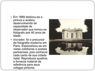  Em 1889 dedicou-se a
  pintura e acabou
  desenvolvendo tal
  capacidade de
  observador que tornou-se
  fotógrafo aos 40 anos de
  idade.
 Inovador, foi o precursor
  da fotografia moderna em
  Paris. Especializou-se em
  vistas cotidianas e postais
  parisienses, pois conhecia
  cada canto de sua cidade
  natal. Reproduzia quadros
  e fornecia material de
  referência para seus
  colegas pintores.
 
