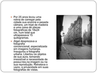  Por 25 anos levou uma
  rotina de carregar pela
  cidade sua enorme e pesada
  câmara, um tripé de madeira
  e uma caixa de placas
  fotográficas de 18x24
  cm, num total que
  ultrapassava 15
  quilogramas.
 Atget desprezava a
  fotografia
  convencional, especializada
  em imagens humanas.
  Inaugurou a fotografia
  urbana. Libertou os objetos
  de sua aura, tornando
  irresistível a necessidade de
  possuí-los,na imagem ou na
  sua reprodução. Retratava o
  vazio, a privacidade em suas
  fotografias de vistas.
 