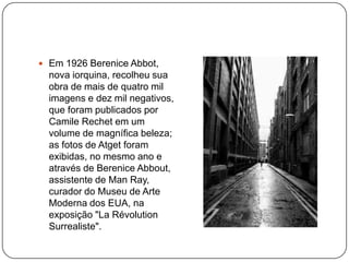  Em 1926 Berenice Abbot,
  nova iorquina, recolheu sua
  obra de mais de quatro mil
  imagens e dez mil negativos,
  que foram publicados por
  Camile Rechet em um
  volume de magnífica beleza;
  as fotos de Atget foram
  exibidas, no mesmo ano e
  através de Berenice Abbout,
  assistente de Man Ray,
  curador do Museu de Arte
  Moderna dos EUA, na
  exposição "La Révolution
  Surrealiste".
 