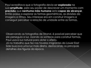 Paul acreditava que a fotografia devia ser explorada na
sua amplitude, pelo seu poder de descrever um momento com
precisão que nenhuma mão humana seria capaz de alcançar.
Então passa a explorar as formas geométricas, as divisões da
imagens e ritmos. Seu interesse era em construir imagens e
conseguir perceber a relação de unidade entre as formas.
Observando as fotografias de Strand, é possível perceber que
ele perseguia a luz. Usando as sombras para construir formas,
Paul usava luz natural para obter o efeito.
Já no trabalho que fez nas favelas imigrantes do Lower East
Side buscava uma luz mais direta, destacando os principais
detalhes das figuras da época.
 