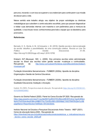 10
percurso, inovando e com isso se superam e se credenciam para continuarem sua missão
de educar para a vida.
Nesse sentido este trabalho atingiu seu objetivo de propor estratégias ou diretrizes
metodológicas que subsidiem o centro educativo escolhido, para que possam diagnosticar
e relatar suas demandas internas com maestria e com parâmetros para a mensura da
qualidade, e isso trouxe novos conhecimentos para toda a equipe que se desdobrou para
promovê-lo.
Referências:
Drabach, N.P.,Mousquer, M.E. L. (2009). Dos primeiros escritos sobre administração
escolar no Brasil aos escritos sobre gestão escolar: mudanças e continuidades.
Recuperado de: http://www.curriculosemfronteiras.org/vol9iss2articles/drabach-
mousquer.pdf
Fundação Universitária Iberoamericana - FUNIBER (2020a). Apostila da disciplina:
Organização e Gestão de Centros Educativos.
Fundação Universitária Iberoamericana - FUNIBER (2020b). Apostila da disciplina:
Qualidade Educacional, Avaliação e Inovação.
Governo do Distrito Federal (2020). Painel do Censo Escolar DF 2020. Recuperado de:
https://app.powerbi.com/view?r=eyJrIjoiNWYwZDE4YWUtNzUzMC00YmExLTgxZmItN2Jj
NjJhOTk2ODdmIiwidCI6ImJhMjI5OThiLTQ4ZDctNDc3Zi05MjdjLTA3OTNiNTlkZjIwYyJ9&
pageName=ReportSection7dd95adc13612dc82e5c
Instituto Nacional de Estudos e Pesquisas Educacionais Anísio Teixeira - INEP (2021).
Censo da educação básica 2020.. Recuperado de:
https://download.inep.gov.br/publicacoes/institucionais/estatisticas_e_indicadores/resumo
_tecnico_censo_escolar_2020.pdf
 