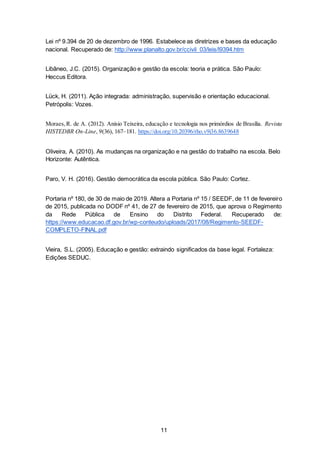 11
Lei nº 9.394 de 20 de dezembro de 1996. Estabelece as diretrizes e bases da educação
nacional. Recuperado de: http://www.planalto.gov.br/ccivil_03/leis/l9394.htm
Libâneo, J.C. (2015). Organização e gestão da escola: teoria e prática. São Paulo:
Heccus Editora.
Lück, H. (2011). Ação integrada: administração, supervisão e orientação educacional.
Petrópolis: Vozes.
Moraes,R. de A. (2012). Anísio Teixeira, educação e tecnologia nos primórdios de Brasília. Revista
HISTEDBR On-Line, 9(36), 167–181. https://doi.org/10.20396/rho.v9i36.8639648
Oliveira, A. (2010). As mudanças na organização e na gestão do trabalho na escola. Belo
Horizonte: Autêntica.
Paro, V. H. (2016). Gestão democrática da escola pública. São Paulo: Cortez.
Portaria nº 180, de 30 de maio de 2019. Altera a Portaria nº 15 / SEEDF, de 11 de fevereiro
de 2015, publicada no DODF nº 41, de 27 de fevereiro de 2015, que aprova o Regimento
da Rede Pública de Ensino do Distrito Federal. Recuperado de:
https://www.educacao.df.gov.br/wp-conteudo/uploads/2017/08/Regimento-SEEDF-
COMPLETO-FINAL.pdf
Vieira, S.L. (2005). Educação e gestão: extraindo significados da base legal. Fortaleza:
Edições SEDUC.
 
