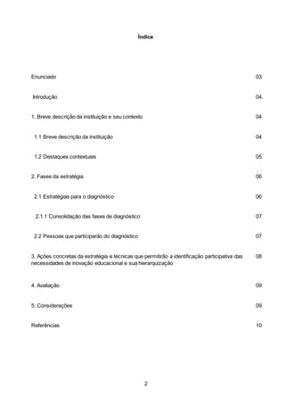 2
Índice
Enunciado 03
Introdução 04
1. Breve descrição da instituição e seu contexto 04
1.1 Breve descrição da instituição 04
1.2 Destaques contextuais 05
2. Fases da estratégia 06
2.1 Estratégias para o diagnóstico 06
2.1.1 Consolidação das fases de diagnóstico 07
2.2 Pessoas que participarão do diagnóstico 07
3. Ações concretas da estratégia e técnicas que permitirão a identificação participativa das
necessidades de inovação educacional e sua hierarquização
08
4. Avaliação 09
5. Considerações 09
Referências 10
 