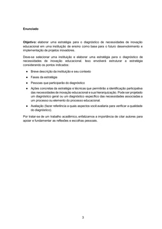 3
Enunciado
Objetivo: elaborar uma estratégia para o diagnóstico de necessidades de inovação
educacional em uma instituição de ensino como base para o futuro desenvolvimento e
implementação de projetos inovadores.
Deve-se selecionar uma instituição e elaborar uma estratégia para o diagnóstico de
necessidades de inovação educacional. Isso envolverá estruturar a estratégia
considerando os pontos indicados:
● Breve descrição da instituição e seu contexto
● Fases da estratégia
● Pessoas que participarão do diagnóstico
● Ações concretas da estratégia e técnicas que permitirão a identificação participativa
das necessidades de inovação educacional e sua hierarquização. Pode ser projetado
um diagnóstico geral ou um diagnóstico específico das necessidades associadas a
um processo ou elemento do processo educacional.
● Avaliação (fazer referência a quais aspectos você avaliaria para verificar a qualidade
do diagnóstico).
Por tratar-se de um trabalho acadêmico, enfatizamos a importância de citar autores para
apoiar e fundamentar as reflexões e escolhas pessoais.
 