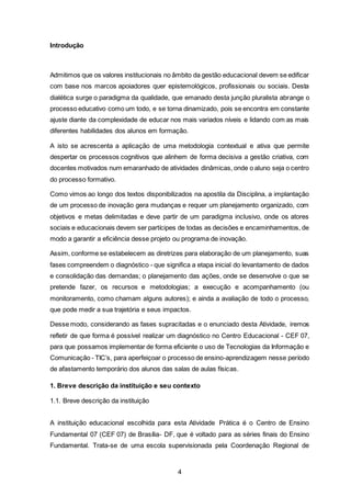 4
Introdução
Admitimos que os valores institucionais no âmbito da gestão educacional devem se edificar
com base nos marcos apoiadores quer epistemológicos, profissionais ou sociais. Desta
dialética surge o paradigma da qualidade, que emanado desta junção pluralista abrange o
processo educativo como um todo, e se torna dinamizado, pois se encontra em constante
ajuste diante da complexidade de educar nos mais variados níveis e lidando com as mais
diferentes habilidades dos alunos em formação.
A isto se acrescenta a aplicação de uma metodologia contextual e ativa que permite
despertar os processos cognitivos que alinhem de forma decisiva a gestão criativa, com
docentes motivados num emaranhado de atividades dinâmicas, onde o aluno seja o centro
do processo formativo.
Como vimos ao longo dos textos disponibilizados na apostila da Disciplina, a implantação
de um processo de inovação gera mudanças e requer um planejamento organizado, com
objetivos e metas delimitadas e deve partir de um paradigma inclusivo, onde os atores
sociais e educacionais devem ser partícipes de todas as decisões e encaminhamentos, de
modo a garantir a eficiência desse projeto ou programa de inovação.
Assim, conforme se estabelecem as diretrizes para elaboração de um planejamento, suas
fases compreendem o diagnóstico - que significa a etapa inicial do levantamento de dados
e consolidação das demandas; o planejamento das ações, onde se desenvolve o que se
pretende fazer, os recursos e metodologias; a execução e acompanhamento (ou
monitoramento, como chamam alguns autores); e ainda a avaliação de todo o processo,
que pode medir a sua trajetória e seus impactos.
Desse modo, considerando as fases supracitadas e o enunciado desta Atividade, iremos
refletir de que forma é possível realizar um diagnóstico no Centro Educacional - CEF 07,
para que possamos implementar de forma eficiente o uso de Tecnologias da Informação e
Comunicação - TIC’s, para aperfeiçoar o processo de ensino-aprendizagem nesse período
de afastamento temporário dos alunos das salas de aulas físicas.
1. Breve descrição da instituição e seu contexto
1.1. Breve descrição da instituição
A instituição educacional escolhida para esta Atividade Prática é o Centro de Ensino
Fundamental 07 (CEF 07) de Brasília- DF, que é voltado para as séries finais do Ensino
Fundamental. Trata-se de uma escola supervisionada pela Coordenação Regional de
 