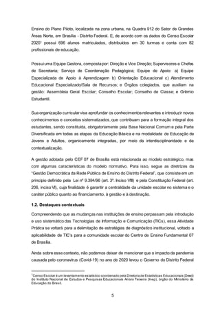 5
Ensino do Plano Piloto, localizada na zona urbana, na Quadra 912 do Setor de Grandes
Áreas Norte, em Brasília - Distrito Federal. E, de acordo com os dados do Censo Escolar
20201
possui 696 alunos matriculados, distribuídos em 30 turmas e conta com 82
profissionais de educação.
Possuiuma Equipe Gestora, compostapor: Direção e Vice Direção; Supervisores e Chefes
de Secretaria; Serviço de Coordenação Pedagógica; Equipe de Apoio: a) Equipe
Especializada de Apoio à Aprendizagem b) Orientação Educacional c) Atendimento
Educacional Especializado/Sala de Recursos; e Órgãos colegiados, que auxiliam na
gestão: Assembleia Geral Escolar; Conselho Escolar; Conselho de Classe; e Grêmio
Estudantil.
Sua organização curricularvisa aprofundar os conhecimentos relevantes e introduzir novos
conhecimentos e conceitos sistematizados, que contribuam para a formação integral dos
estudantes, sendo constituída, obrigatoriamente pela Base Nacional Comum e pela Parte
Diversificada em todas as etapas da Educação Básica e na modalidade de Educação de
Jovens e Adultos, organicamente integradas, por meio da interdisciplinaridade e da
contextualização.
A gestão adotada pelo CEF 07 de Brasília está relacionada ao modelo estratégico, mas
com algumas características do modelo normativo. Para isso, segue as diretrizes da
“Gestão Democrática da Rede Pública de Ensino do Distrito Federal”, que consiste em um
princípio definido pela Lei nº 9.394/96 (art. 3º. Inciso VIII) e pela Constituição Federal (art.
206, inciso VI), cuja finalidade é garantir a centralidade da unidade escolar no sistema e o
caráter público quanto ao financiamento, à gestão e à destinação.
1.2. Destaques contextuais
Compreendendo que as mudanças nas instituições de ensino perpassam pela introdução
e uso sistemático das Tecnologias de Informação e Comunicação (TICs), essa Atividade
Prática se voltará para a delimitação de estratégias de diagnóstico institucional, voltado a
aplicabilidade de TIC’s para a comunidade escolar do Centro de Ensino Fundamental 07
de Brasília.
Ainda sobre esse contexto, não podemos deixar de mencionar que o impacto da pandemia
causada pelo coronavírus (Covid-19) no ano de 2020 levou o Governo do Distrito Federal
1
Censo Escolar é um levantamento estatístico coordenado pela Diretoria de Estatísticas Educacionais (Deed)
do Instituto Nacional de Estudos e Pesquisas Educacionais Anísio Teixeira (Inep), órgão do Ministério da
Educação do Brasil.
 