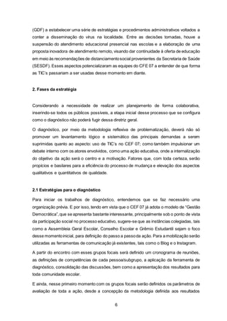 6
(GDF) a estabelecer uma série de estratégias e procedimentos administrativos voltados a
conter a disseminação do vírus na localidade. Entre as decisões tomadas, houve a
suspensão do atendimento educacional presencial nas escolas e a elaboração de uma
proposta inovadora de atendimento remoto, visando dar continuidade à oferta de educação
em meio às recomendações de distanciamentosocial provenientes da Secretaria de Saúde
(SESDF). Esses aspectos potencializaram as equipes do CFE 07 a entender de que forma
as TIC’s passariam a ser usadas desse momento em diante.
2. Fases da estratégia
Considerando a necessidade de realizar um planejamento de forma colaborativa,
inserindo-se todos os públicos possíveis, a etapa inicial desse processo que se configura
como o diagnóstico não poderá fugir dessa diretriz geral.
O diagnóstico, por meio da metodologia reflexiva de problematização, deverá não só
promover um levantamento lógico e sistemático das principais demandas a serem
suprimidas quanto ao aspecto: uso de TIC’s no CEF 07; como também impulsionar um
debate interno com os atores envolvidos, como uma ação educativa, onde a internalização
do objetivo da ação será o centro e a motivação. Fatores que, com toda certeza, serão
propícios e basilares para a eficiência do processo de mudança e elevação dos aspectos
qualitativos e quantitativos de qualidade.
2.1 Estratégias para o diagnóstico
Para iniciar os trabalhos de diagnóstico, entendemos que se faz necessário uma
organização prévia. E por isso, tendo em vista que o CEF 07 já adota o modelo de “Gestão
Democrática”,que se apresenta bastante interessante, principalmente sob o ponto de vista
da participação social no processo educativo, sugere-se que as instâncias colegiadas, tais
como a Assembleia Geral Escolar, Conselho Escolar e Grêmio Estudantil sejam o foco
desse momentoinicial, para definição do passo a passoda ação. Para a mobilização serão
utilizadas as ferramentas de comunicação já existentes, tais como o Blog e o Instagram.
A partir do encontro com esses grupos focais será definido um cronograma de reuniões,
as definições de competências de cada pessoa/subgrupo, a aplicação da ferramenta de
diagnóstico, consolidação das discussões, bem como a apresentação dos resultados para
toda comunidade escolar.
E ainda, nesse primeiro momento com os grupos focais serão definidos os parâmetros de
avaliação de toda a ação, desde a concepção da metodologia definida aos resultados
 