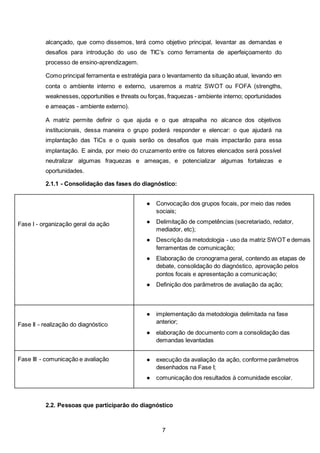 7
alcançado, que como dissemos, terá como objetivo principal, levantar as demandas e
desafios para introdução do uso de TIC’s como ferramenta de aperfeiçoamento do
processo de ensino-aprendizagem.
Como principal ferramenta e estratégia para o levantamento da situação atual, levando em
conta o ambiente interno e externo, usaremos a matriz SWOT ou FOFA (strengths,
weaknesses,opportunities e threats ou forças, fraquezas - ambiente interno; oportunidades
e ameaças - ambiente externo).
A matriz permite definir o que ajuda e o que atrapalha no alcance dos objetivos
institucionais, dessa maneira o grupo poderá responder e elencar: o que ajudará na
implantação das TiCs e o quais serão os desafios que mais impactarão para essa
implantação. E ainda, por meio do cruzamento entre os fatores elencados será possível
neutralizar algumas fraquezas e ameaças, e potencializar algumas fortalezas e
oportunidades.
2.1.1 - Consolidação das fases do diagnóstico:
Fase I - organização geral da ação
● Convocação dos grupos focais, por meio das redes
sociais;
● Delimitação de competências (secretariado, redator,
mediador, etc);
● Descrição da metodologia - uso da matriz SWOT e demais
ferramentas de comunicação;
● Elaboração de cronograma geral, contendo as etapas de
debate, consolidação do diagnóstico, aprovação pelos
pontos focais e apresentação a comunicação;
● Definição dos parâmetros de avaliação da ação;
Fase II - realização do diagnóstico
● implementação da metodologia delimitada na fase
anterior;
● elaboração de documento com a consolidação das
demandas levantadas
Fase III - comunicação e avaliação ● execução da avaliação da ação, conforme parâmetros
desenhados na Fase I;
● comunicação dos resultados à comunidade escolar.
2.2. Pessoas que participarão do diagnóstico
 