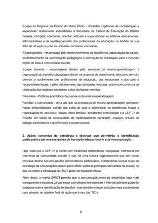 8
Equipe da Regional de Ensino do Plano Piloto - Unidades orgânicas de coordenação e
supervisão, diretamente subordinada à Secretaria de Estado de Educação do Distrito
Federal, compete: coordenar, orientar, articular e supervisionar as políticas educacionais,
administrativas e de aperfeiçoamento dos profissionais da educação, no âmbito de sua
área de atuação e junto às unidades escolares vinculadas,
Equipe gestora - responsável pelo desenvolvimento da plataforma, capacitação da equipe,
estabelecimento da coordenação pedagógica e promoção de estratégias para a inclusão
digital de toda a comunidade escolar.
Equipe docente - responsáveis diretos pelo processo de ensino-aprendizagem e
organização do trabalho pedagógico diante da proposta de atendimento educativo remoto,
orientar o acolhimento dos profissionais de educação, dos estudantes e dos pais e
responsáveis legais, e pelo planejamento das atividades remotas, assim como a forma de
realização dos registros escolares e das atividades remotas.
Discentes - Públicos prioritários do processo de ensino-aprendizagem.
Famílias e comunidade - uma vez que os processos de ensino-aprendizagem ganharam
novas territorialidades saindo das salas de aula e adentrando as residências houve a
repactuação de uma nova relação entre famílias, estudantes comunidade e o CEF 07 de
Brasília em razão da necessidade de replanejamento partilhado, espaços virtuais de
diálogo sistemáticos e acolhimento socioemocional.
3. Ações concretas da estratégia e técnicas que permitirão a identificação
participativa das necessidades de inovação educacional e sua hierarquização.
Haja vista que o CEF 07 já conta com instâncias deliberativas colegiadas, composta por
membros da comunidade escolar e que há uma cultura organizacional que tem como
principal diretriz ser uma gestão democrática e participativa, compreende-se que o uso de
estratégia de convocação coletiva para refletir sobre as principais demandas da escola, no
que se refere a introdução de TIC’s pode ser bastante eficaz.
Além disso, a matriz SWOT permite que a comunicação entre os envolvidos seja mais
transparente e inclusiva, já que todos com olhares transversais e interdisciplinares poderão
colaborar com a identificação de desafios, mas também com as soluções mais sustentáveis
para atender ao objetivo final da ação que é uso das TIC’s.
 