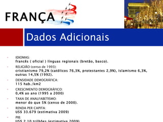 IDIOMAS:  francês ( oficial ) línguas regionais (bretão, basco).  RELIGIÃO (censo de 1993):  cristianismo 79,2% (católicos 76,3%, protestantes 2,9%), islamismo 6,3%, outras 14,5% (1992).  DENSIDADE DEMOGRÁFICA:  115 hab./km2  CRESCIMENTO DEMOGRÁFICO:  0,4% ao ano (1995 a 2000)  TAXA DE ANALFABETISMO:   menor do que 5% (censo de 2000). RENDA PER CAPITA:  US$ 33.679 (estimativa 2009)  PIB:  US$ 2,10 trilhões (estimativa 2009)  IDH:  0,872 (Pnud 2010) - desenvolvimento humano muito alto  Dados Adicionais FRANÇA 