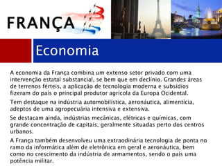 Economia A economia da França combina um extenso setor privado com uma intervenção estatal substancial, se bem que em declínio. Grandes áreas de terrenos férteis, a aplicação de tecnologia moderna e subsídios fizeram do país o principal produtor agrícola da Europa Ocidental. Tem destaque na indústria automobilística, aeronáutica, alimentícia, adeptos de uma agropecuária intensiva e extensiva. Se destacam ainda, indústrias mecânicas, elétricas e químicas, com grande concentração de capitais, geralmente situadas perto dos centros urbanos.  A França também desenvolveu uma extraodinária tecnologia de ponta no ramo da informática além de eletrônica em geral e aeronáutica, bem como no crescimento da indústria de armamentos, sendo o país uma potência militar. FRANÇA 
