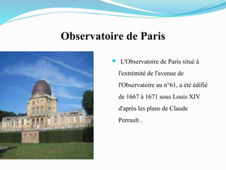 Observatoire de Paris
 L'Observatoire de Paris situé à
l'extrémité de l'avenue de
l'Observatoire au n°61, a été édifié
de 1667 à 1671 sous Louis XIV
d'après les plans de Claude
Perrault .
 