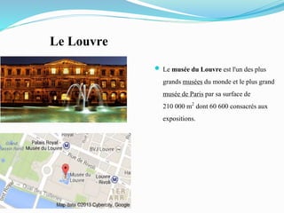 Le Louvre
 Le musée du Louvre est l'un des plus
grands musées du monde et le plus grand
musée de Paris par sa surface de
210 000 m2 dont 60 600 consacrésaux
expositions.
 