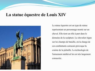La statue équestre de Louis XIV
La statue équestre est un type de statue
représentant un personnage monté sur un
cheval. Elle tient un rôle à part dans le
domaine de la sculpture. Le chevalier règne
sur les champs de bataille,où la charge de
ces combattants cuirassés provoque la
crainte de la piétaille.La technologie de
l'armement médiéval lui est très largement
consacrée..
 