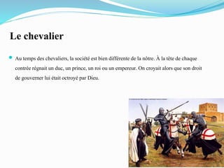 Le chevalier
 Au temps des chevaliers,la sociétéest bien différente de la nôtre. À la tête de chaque
contrée régnait un duc, un prince, un roi ou un empereur. On croyait alors que son droit
de gouverner lui était octroyé par Dieu.
 