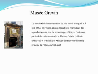 Musée Grevin
Le musée Grévin est un musée de cire privé, inauguré le 5
juin 1882, en France, et dans lequel sont regroupéesdes
reproductionsen cire de personnagescélèbres.Font aussi
partie de la visite du musée le Théâtre Grévin (sallede
spectacle)et le Palaisdes Mirages (attraction utilisantle
principe de l'illusiond'optique).
 