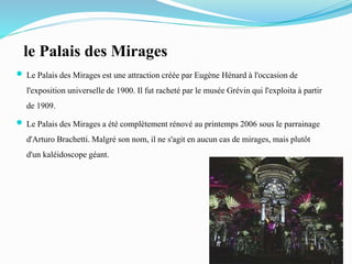 le Palais des Mirages
 Le Palais des Mirages est une attractioncréée par Eugène Hénard à l'occasion de
l'expositionuniversellede 1900. Il fut racheté par le musée Grévin qui l'exploitaà partir
de 1909.
 Le Palaisdes Mirages a été complètement rénové au printemps 2006 sous le parrainage
d'Arturo Brachetti.Malgré son nom, il ne s'agit en aucun cas de mirages, mais plutôt
d'un kaléidoscopegéant.
 