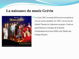 La naissance du musée Grévin
 Le 5 juin 1882, le musée Grévin ouvre ses portes et
c'est un succès immédiat. En 1883, c'est au tour de
Gabriel Thomas de s'intéresser au projet. C'était un
grand financier à l'origine de la Société
d’Exploitation de la tour Eiffel et du Théâtre des
Champs-Élysées.
 