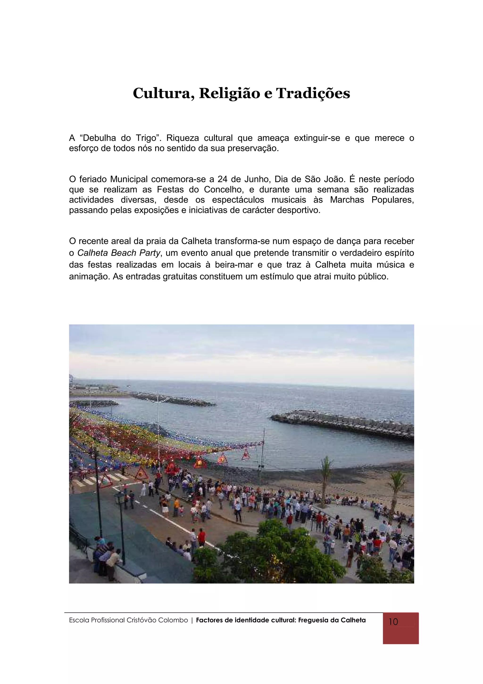 Cultura, Religião e Tradições

A “Debulha do Trigo”. Riqueza cultural que ameaça extinguir-se e que merece o
esforço de todos nós no sentido da sua preservação.


O feriado Municipal comemora-se a 24 de Junho, Dia de São João. É neste período
que se realizam as Festas do Concelho, e durante uma semana são realizadas
actividades diversas, desde os espectáculos musicais às Marchas Populares,
passando pelas exposições e iniciativas de carácter desportivo.


O recente areal da praia da Calheta transforma-se num espaço de dança para receber
o Calheta Beach Party, um evento anual que pretende transmitir o verdadeiro espírito
das festas realizadas em locais à beira-mar e que traz à Calheta muita música e
animação. As entradas gratuitas constituem um estímulo que atrai muito público.




Escola Profissional Cristóvão Colombo | Factores de identidade cultural: Freguesia da Calheta   10
 
