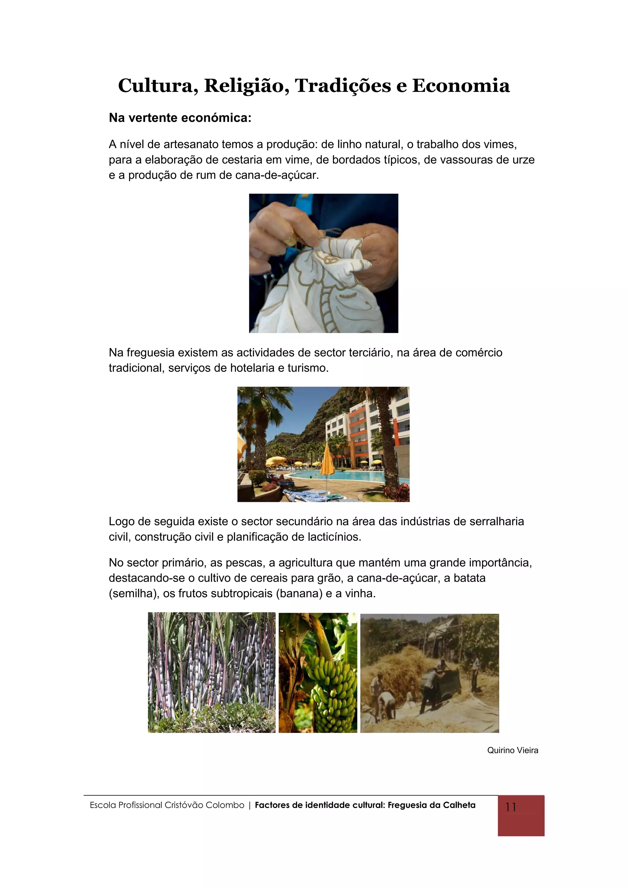 Cultura, Religião, Tradições e Economia
    Na vertente económica:

    A nível de artesanato temos a produção: de linho natural, o trabalho dos vimes,
    para a elaboração de cestaria em vime, de bordados típicos, de vassouras de urze
    e a produção de rum de cana-de-açúcar.




    Na freguesia existem as actividades de sector terciário, na área de comércio
    tradicional, serviços de hotelaria e turismo.




    Logo de seguida existe o sector secundário na área das indústrias de serralharia
    civil, construção civil e planificação de lacticínios.

    No sector primário, as pescas, a agricultura que mantém uma grande importância,
    destacando-se o cultivo de cereais para grão, a cana-de-açúcar, a batata
    (semilha), os frutos subtropicais (banana) e a vinha.




                                                                                                Quirino Vieira




Escola Profissional Cristóvão Colombo | Factores de identidade cultural: Freguesia da Calheta       11
 