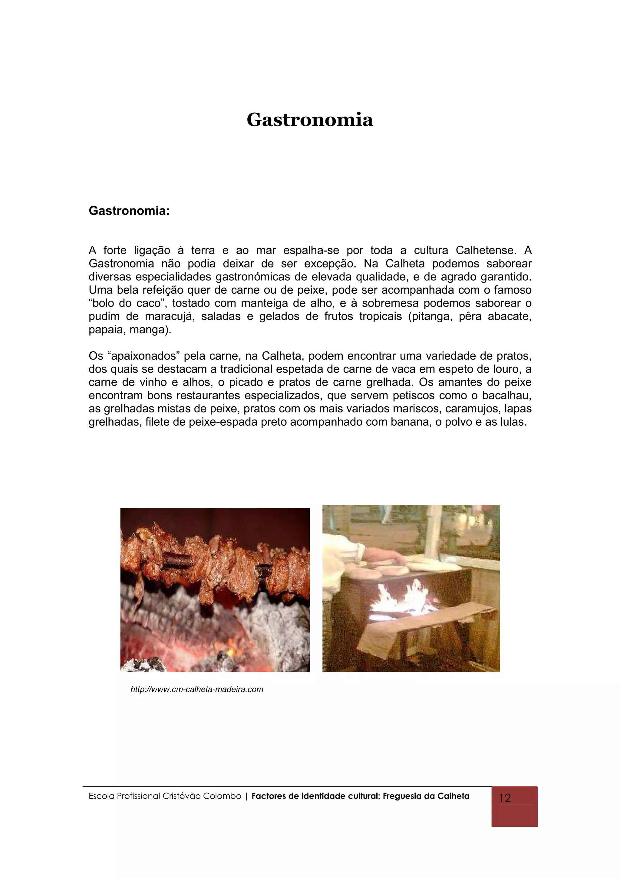 Gastronomia



Gastronomia:


A forte ligação à terra e ao mar espalha-se por toda a cultura Calhetense. A
Gastronomia não podia deixar de ser excepção. Na Calheta podemos saborear
diversas especialidades gastronómicas de elevada qualidade, e de agrado garantido.
Uma bela refeição quer de carne ou de peixe, pode ser acompanhada com o famoso
“bolo do caco”, tostado com manteiga de alho, e à sobremesa podemos saborear o
pudim de maracujá, saladas e gelados de frutos tropicais (pitanga, pêra abacate,
papaia, manga).

Os “apaixonados” pela carne, na Calheta, podem encontrar uma variedade de pratos,
dos quais se destacam a tradicional espetada de carne de vaca em espeto de louro, a
carne de vinho e alhos, o picado e pratos de carne grelhada. Os amantes do peixe
encontram bons restaurantes especializados, que servem petiscos como o bacalhau,
as grelhadas mistas de peixe, pratos com os mais variados mariscos, caramujos, lapas
grelhadas, filete de peixe-espada preto acompanhado com banana, o polvo e as lulas.




          http://www.cm-calheta-madeira.com




Escola Profissional Cristóvão Colombo | Factores de identidade cultural: Freguesia da Calheta   12
 