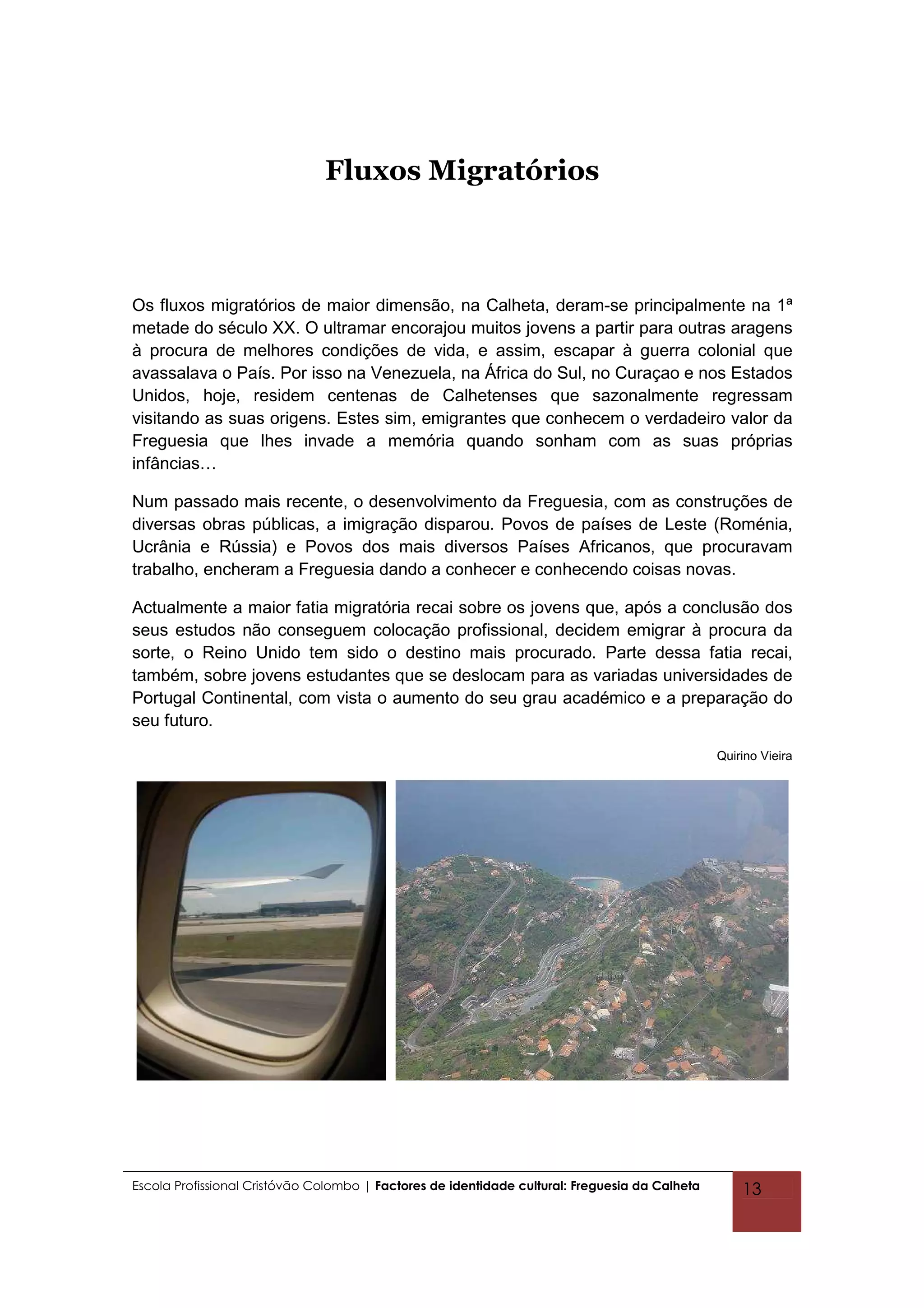 Fluxos Migratórios



Os fluxos migratórios de maior dimensão, na Calheta, deram-se principalmente na 1ª
metade do século XX. O ultramar encorajou muitos jovens a partir para outras aragens
à procura de melhores condições de vida, e assim, escapar à guerra colonial que
avassalava o País. Por isso na Venezuela, na África do Sul, no Curaçao e nos Estados
Unidos, hoje, residem centenas de Calhetenses que sazonalmente regressam
visitando as suas origens. Estes sim, emigrantes que conhecem o verdadeiro valor da
Freguesia que lhes invade a memória quando sonham com as suas próprias
infâncias…

Num passado mais recente, o desenvolvimento da Freguesia, com as construções de
diversas obras públicas, a imigração disparou. Povos de países de Leste (Roménia,
Ucrânia e Rússia) e Povos dos mais diversos Países Africanos, que procuravam
trabalho, encheram a Freguesia dando a conhecer e conhecendo coisas novas.

Actualmente a maior fatia migratória recai sobre os jovens que, após a conclusão dos
seus estudos não conseguem colocação profissional, decidem emigrar à procura da
sorte, o Reino Unido tem sido o destino mais procurado. Parte dessa fatia recai,
também, sobre jovens estudantes que se deslocam para as variadas universidades de
Portugal Continental, com vista o aumento do seu grau académico e a preparação do
seu futuro.
                                                                                                Quirino Vieira




Escola Profissional Cristóvão Colombo | Factores de identidade cultural: Freguesia da Calheta       13
 
