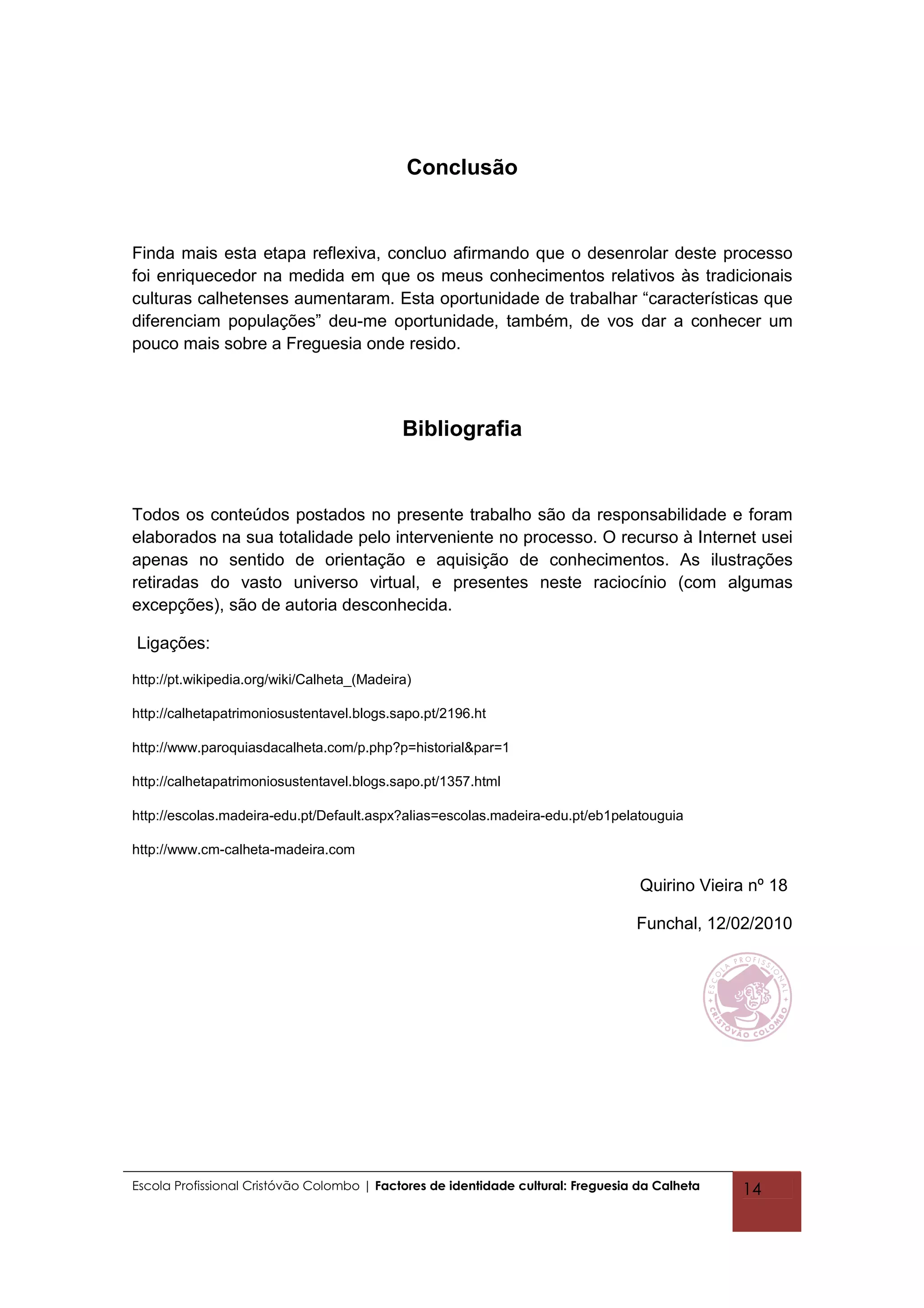 Conclusão


Finda mais esta etapa reflexiva, concluo afirmando que o desenrolar deste processo
foi enriquecedor na medida em que os meus conhecimentos relativos às tradicionais
culturas calhetenses aumentaram. Esta oportunidade de trabalhar “características que
diferenciam populações” deu-me oportunidade, também, de vos dar a conhecer um
pouco mais sobre a Freguesia onde resido.




                                            Bibliografia


Todos os conteúdos postados no presente trabalho são da responsabilidade e foram
elaborados na sua totalidade pelo interveniente no processo. O recurso à Internet usei
apenas no sentido de orientação e aquisição de conhecimentos. As ilustrações
retiradas do vasto universo virtual, e presentes neste raciocínio (com algumas
excepções), são de autoria desconhecida.

Ligações:

http://pt.wikipedia.org/wiki/Calheta_(Madeira)

http://calhetapatrimoniosustentavel.blogs.sapo.pt/2196.ht

http://www.paroquiasdacalheta.com/p.php?p=historial&par=1

http://calhetapatrimoniosustentavel.blogs.sapo.pt/1357.html

http://escolas.madeira-edu.pt/Default.aspx?alias=escolas.madeira-edu.pt/eb1pelatouguia

http://www.cm-calheta-madeira.com

                                                                                   Quirino Vieira nº 18

                                                                                  Funchal, 12/02/2010




Escola Profissional Cristóvão Colombo | Factores de identidade cultural: Freguesia da Calheta   14
 