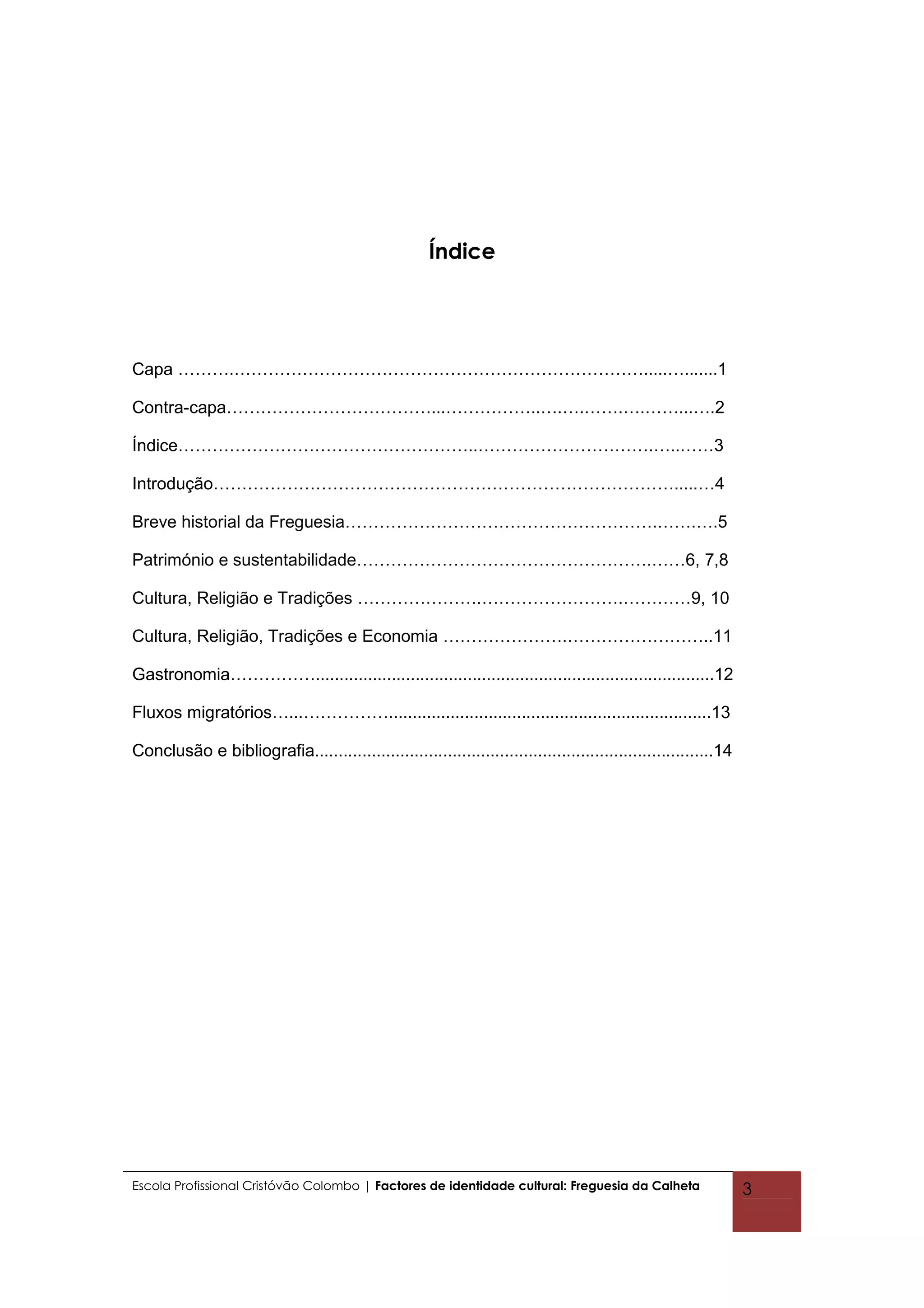 Índice




Capa ……….……………………………………………………………….....….......1

Contra-capa………………………………...……………..….….…….….……...….2

Índice……………………………………………..………………………….…..……3

Introdução……………………………………………………………………….....…4

Breve historial da Freguesia……………………………………………….…….….5

Património e sustentabilidade…………………………………………….……6, 7,8

Cultura, Religião e Tradições ………………….…………………….…………9, 10

Cultura, Religião, Tradições e Economia ………………….……………………..11

Gastronomia……………....................................................................................12

Fluxos migratórios…...……………....................................................................13

Conclusão e bibliografia....................................................................................14




Escola Profissional Cristóvão Colombo | Factores de identidade cultural: Freguesia da Calheta                    3
 
