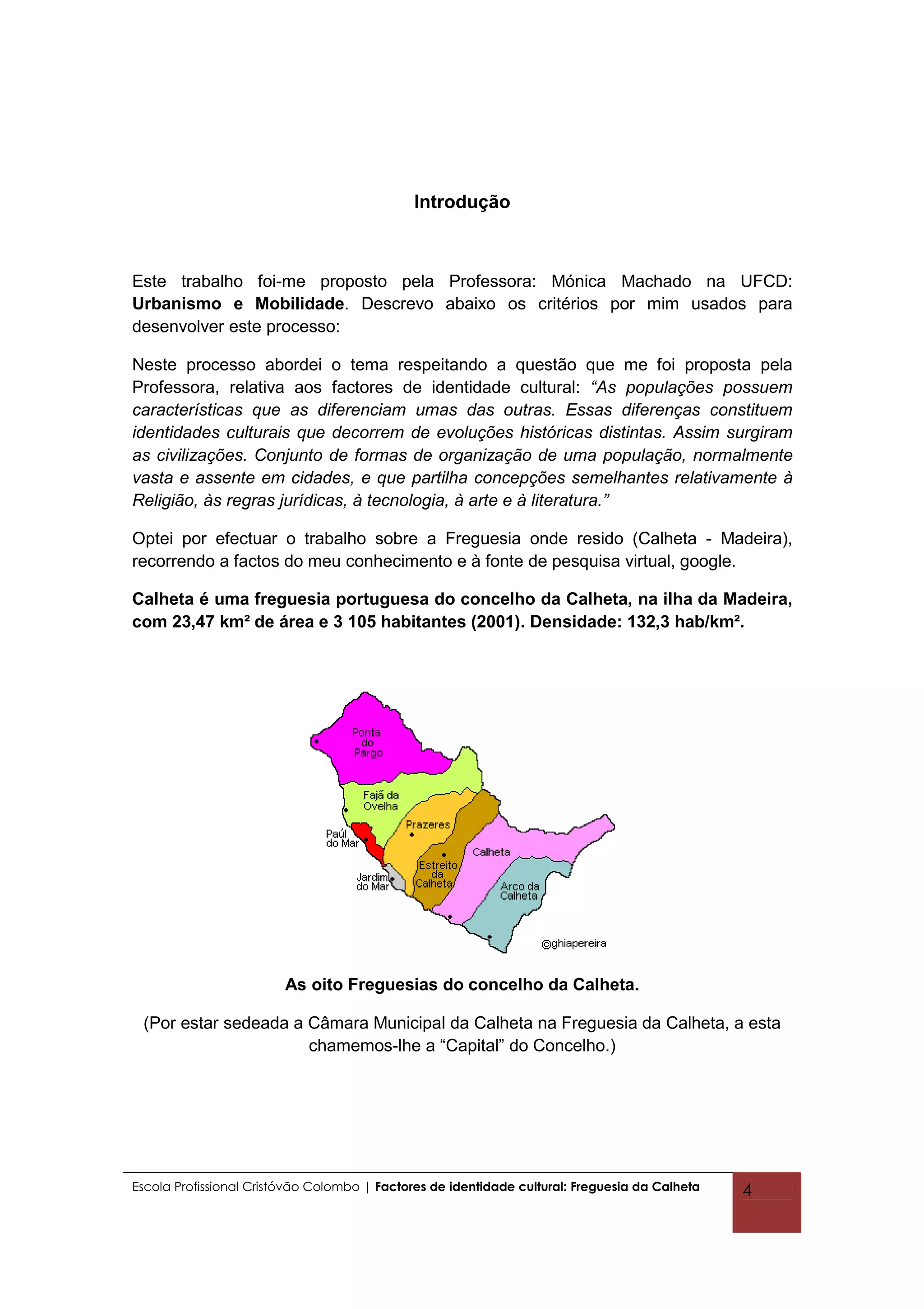 Introdução



Este trabalho foi-me proposto pela Professora: Mónica Machado na UFCD:
Urbanismo e Mobilidade. Descrevo abaixo os critérios por mim usados para
desenvolver este processo:

Neste processo abordei o tema respeitando a questão que me foi proposta pela
Professora, relativa aos factores de identidade cultural: “As populações possuem
características que as diferenciam umas das outras. Essas diferenças constituem
identidades culturais que decorrem de evoluções históricas distintas. Assim surgiram
as civilizações. Conjunto de formas de organização de uma população, normalmente
vasta e assente em cidades, e que partilha concepções semelhantes relativamente à
Religião, às regras jurídicas, à tecnologia, à arte e à literatura.”

Optei por efectuar o trabalho sobre a Freguesia onde resido (Calheta - Madeira),
recorrendo a factos do meu conhecimento e à fonte de pesquisa virtual, google.

Calheta é uma freguesia portuguesa do concelho da Calheta, na ilha da Madeira,
com 23,47 km² de área e 3 105 habitantes (2001). Densidade: 132,3 hab/km².




                         As oito Freguesias do concelho da Calheta.

 (Por estar sedeada a Câmara Municipal da Calheta na Freguesia da Calheta, a esta
                      chamemos-lhe a “Capital” do Concelho.)




Escola Profissional Cristóvão Colombo | Factores de identidade cultural: Freguesia da Calheta   4
 