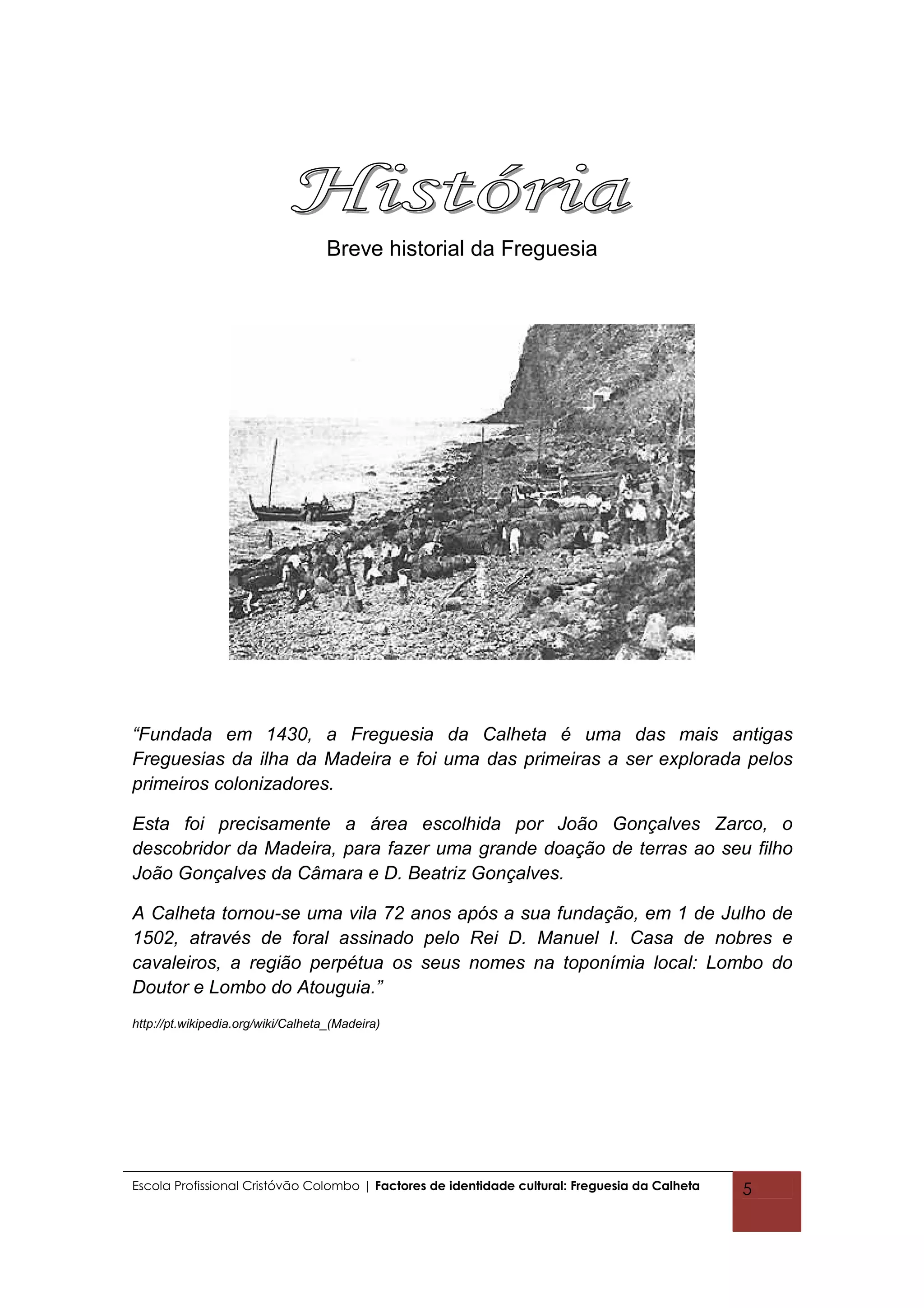 Breve historial da Freguesia




“Fundada em 1430, a Freguesia da Calheta é uma das mais antigas
Freguesias da ilha da Madeira e foi uma das primeiras a ser explorada pelos
primeiros colonizadores.

Esta foi precisamente a área escolhida por João Gonçalves Zarco, o
descobridor da Madeira, para fazer uma grande doação de terras ao seu filho
João Gonçalves da Câmara e D. Beatriz Gonçalves.

A Calheta tornou-se uma vila 72 anos após a sua fundação, em 1 de Julho de
1502, através de foral assinado pelo Rei D. Manuel I. Casa de nobres e
cavaleiros, a região perpétua os seus nomes na toponímia local: Lombo do
Doutor e Lombo do Atouguia.”
http://pt.wikipedia.org/wiki/Calheta_(Madeira)




Escola Profissional Cristóvão Colombo | Factores de identidade cultural: Freguesia da Calheta   5
 