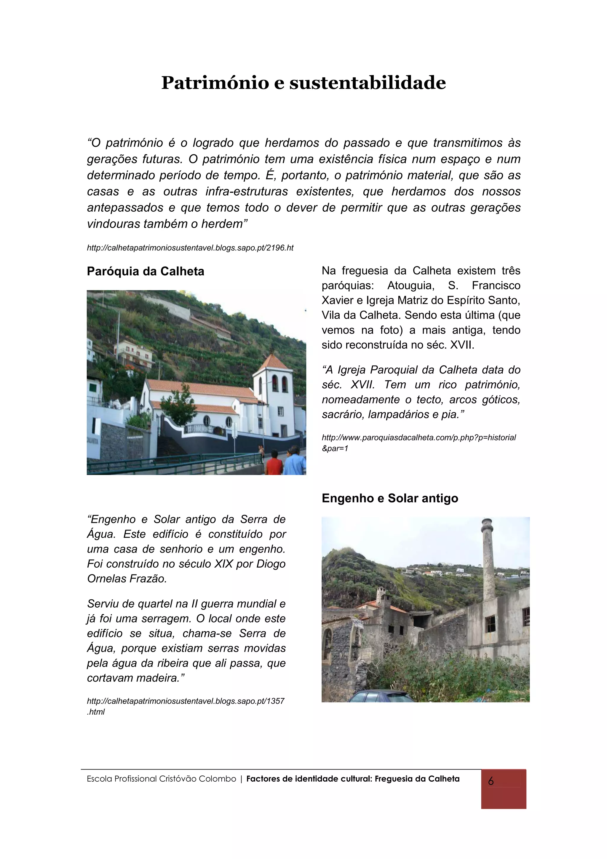 Património e sustentabilidade


“O património é o logrado que herdamos do passado e que transmitimos às
gerações futuras. O património tem uma existência física num espaço e num
determinado período de tempo. É, portanto, o património material, que são as
casas e as outras infra-estruturas existentes, que herdamos dos nossos
antepassados e que temos todo o dever de permitir que as outras gerações
vindouras também o herdem”
http://calhetapatrimoniosustentavel.blogs.sapo.pt/2196.ht


Paróquia da Calheta                                         Na freguesia da Calheta existem três
                                                            paróquias: Atouguia, S. Francisco
                                                            Xavier e Igreja Matriz do Espírito Santo,
                                                            Vila da Calheta. Sendo esta última (que
                                                            vemos na foto) a mais antiga, tendo
                                                            sido reconstruída no séc. XVII.

                                                            “A Igreja Paroquial da Calheta data do
                                                            séc. XVII. Tem um rico património,
                                                            nomeadamente o tecto, arcos góticos,
                                                            sacrário, lampadários e pia.”
                                                            http://www.paroquiasdacalheta.com/p.php?p=historial
                                                            &par=1




                                                            Engenho e Solar antigo
“Engenho e Solar antigo da Serra de
Água. Este edifício é constituído por
uma casa de senhorio e um engenho.
Foi construído no século XIX por Diogo
Ornelas Frazão.

Serviu de quartel na II guerra mundial e
já foi uma serragem. O local onde este
edifício se situa, chama-se Serra de
Água, porque existiam serras movidas
pela água da ribeira que ali passa, que
cortavam madeira.”
http://calhetapatrimoniosustentavel.blogs.sapo.pt/1357
.html




Escola Profissional Cristóvão Colombo | Factores de identidade cultural: Freguesia da Calheta          6
 