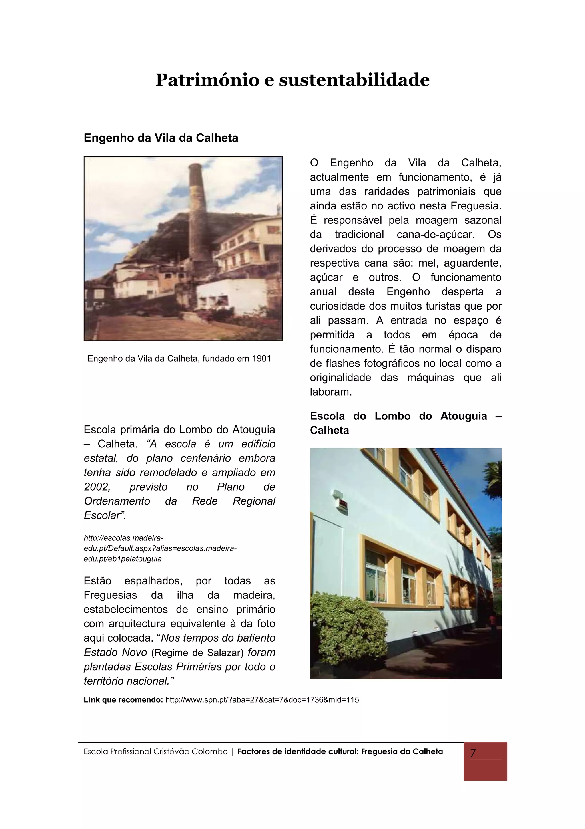 Património e sustentabilidade


Engenho da Vila da Calheta

                                                          O Engenho da Vila da Calheta,
                                                          actualmente em funcionamento, é já
                                                          uma das raridades patrimoniais que
                                                          ainda estão no activo nesta Freguesia.
                                                          É responsável pela moagem sazonal
                                                          da tradicional cana-de-açúcar. Os
                                                          derivados do processo de moagem da
                                                          respectiva cana são: mel, aguardente,
                                                          açúcar e outros. O funcionamento
                                                          anual deste Engenho desperta a
                                                          curiosidade dos muitos turistas que por
                                                          ali passam. A entrada no espaço é
                                                          permitida a todos em época de
                                                          funcionamento. É tão normal o disparo
 Engenho da Vila da Calheta, fundado em 1901
                                                          de flashes fotográficos no local como a
                                                          originalidade das máquinas que ali
                                                          laboram.

                                                          Escola do Lombo do Atouguia –
Escola primária do Lombo do Atouguia                      Calheta
– Calheta. “A escola é um edifício
estatal, do plano centenário embora
tenha sido remodelado e ampliado em
2002,     previsto  no   Plano    de
Ordenamento da Rede Regional
Escolar”.
http://escolas.madeira-
edu.pt/Default.aspx?alias=escolas.madeira-
edu.pt/eb1pelatouguia

Estão espalhados, por todas as
Freguesias da ilha da madeira,
estabelecimentos de ensino primário
com arquitectura equivalente à da foto
aqui colocada. “Nos tempos do bafiento
Estado Novo (Regime de Salazar) foram
plantadas Escolas Primárias por todo o
território nacional.”
Link que recomendo: http://www.spn.pt/?aba=27&cat=7&doc=1736&mid=115




Escola Profissional Cristóvão Colombo | Factores de identidade cultural: Freguesia da Calheta   7
 