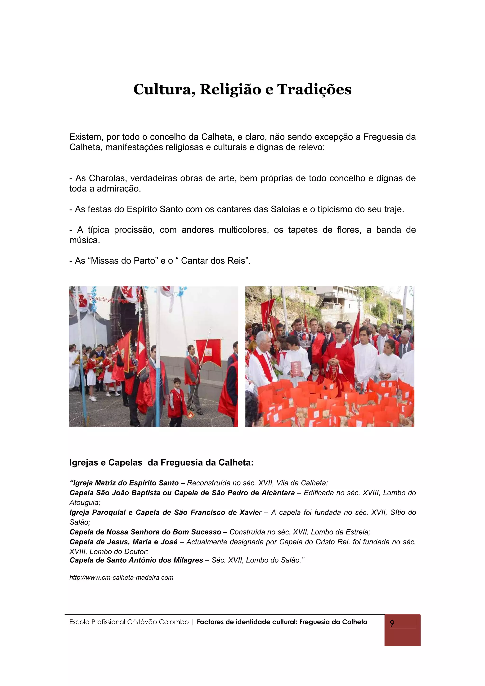 Cultura, Religião e Tradições


Existem, por todo o concelho da Calheta, e claro, não sendo excepção a Freguesia da
Calheta, manifestações religiosas e culturais e dignas de relevo:


- As Charolas, verdadeiras obras de arte, bem próprias de todo concelho e dignas de
toda a admiração.

- As festas do Espírito Santo com os cantares das Saloias e o tipicismo do seu traje.

- A típica procissão, com andores multicolores, os tapetes de flores, a banda de
música.

- As “Missas do Parto” e o “ Cantar dos Reis”.




Igrejas e Capelas da Freguesia da Calheta:

“Igreja Matriz do Espírito Santo – Reconstruída no séc. XVII, Vila da Calheta;
Capela São João Baptista ou Capela de São Pedro de Alcântara – Edificada no séc. XVIII, Lombo do
Atouguia;
Igreja Paroquial e Capela de São Francisco de Xavier – A capela foi fundada no séc. XVII, Sítio do
Salão;
Capela de Nossa Senhora do Bom Sucesso – Construída no séc. XVII, Lombo da Estrela;
Capela de Jesus, Maria e José – Actualmente designada por Capela do Cristo Rei, foi fundada no séc.
XVIII, Lombo do Doutor;
Capela de Santo António dos Milagres – Séc. XVII, Lombo do Salão.”

http://www.cm-calheta-madeira.com




Escola Profissional Cristóvão Colombo | Factores de identidade cultural: Freguesia da Calheta   9
 