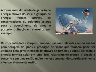 A forma mais difundida de geração de
energia através do sol é a geração de
energia térmica através de
concentradores ou coletores solares
para o aquecimento de água e
posterior utilização em chuveiros, por
exemplo.
Os concentradores atingem temperaturas mais elevadas sendo usados
para secagem de grãos e produção de vapor que também pode ser
utilizado para gerar eletricidade através de turbinas a vapor. Ele capta a
energia térmica solar em uma área relativamente grande e depois a
concentra em uma região muito menor aumentando consideravelmente
a temperatura nesta região.
 