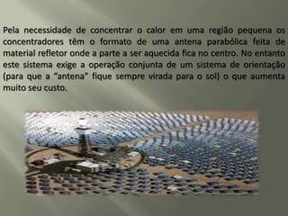 Pela necessidade de concentrar o calor em uma região pequena os
concentradores têm o formato de uma antena parabólica feita de
material refletor onde a parte a ser aquecida fica no centro. No entanto
este sistema exige a operação conjunta de um sistema de orientação
(para que a “antena” fique sempre virada para o sol) o que aumenta
muito seu custo.
 