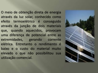 O meio de obtenção direta de energia
através da luz solar, conhecido como
efeito termoelétrico é conseguido
através da junção de dois materiais
que, quando aquecidos, provocam
uma diferença de potencial entre as
extremidades, gerando corrente
elétrica. Entretanto o rendimento é
baixo e o custo do material muito
elevado o que não possibilitou sua
utilização comercial.
 