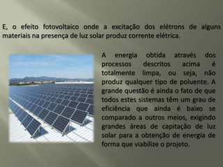 A energia obtida através dos
processos descritos acima é
totalmente limpa, ou seja, não
produz qualquer tipo de poluente. A
grande questão é ainda o fato de que
todos estes sistemas têm um grau de
eficiência que ainda é baixo se
comparado a outros meios, exigindo
grandes áreas de capitação de luz
solar para a obtenção de energia de
forma que viabilize o projeto.
E, o efeito fotovoltaico onde a excitação dos elétrons de alguns
materiais na presença de luz solar produz corrente elétrica.
 