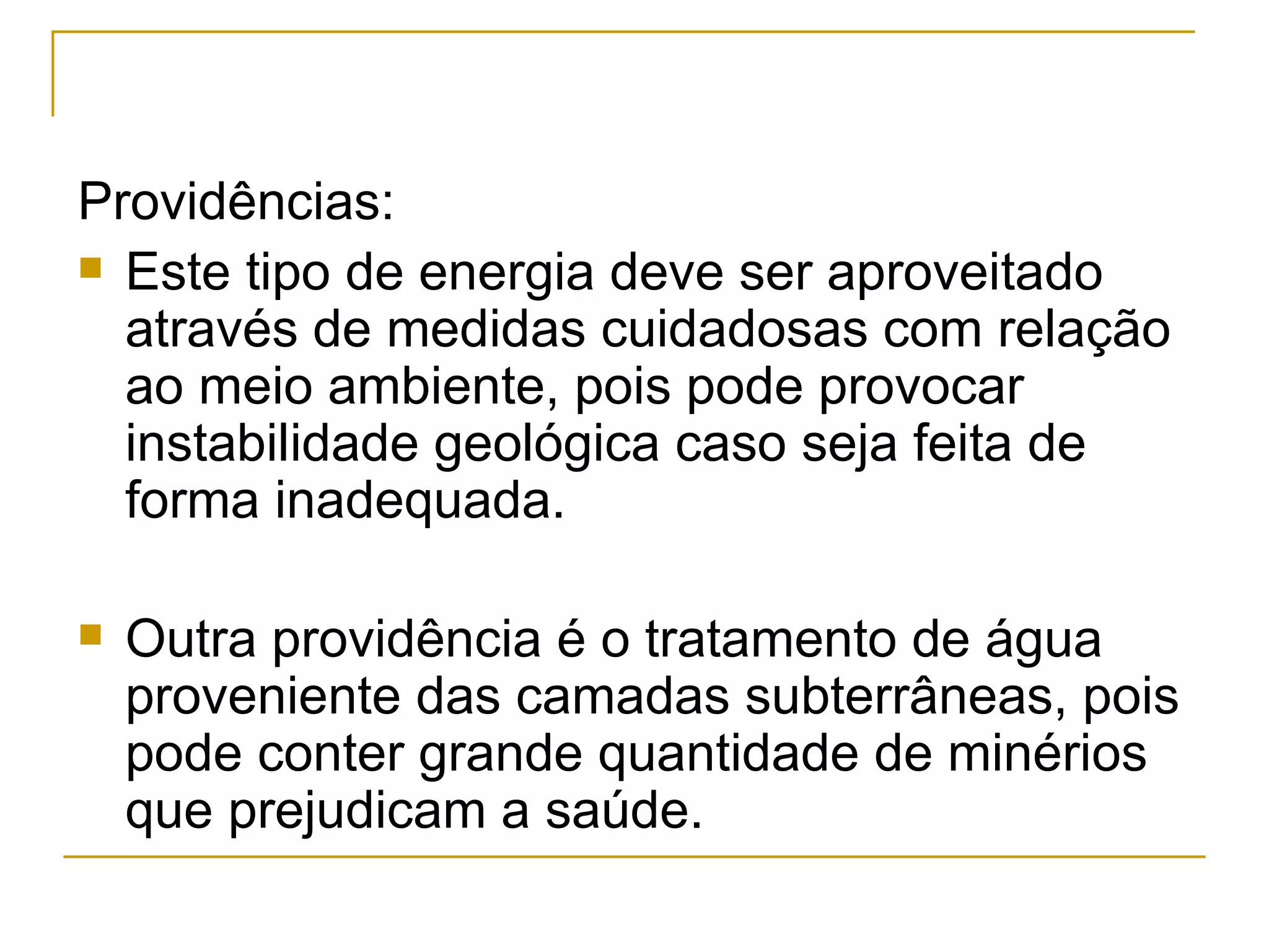 Providências:
 Este tipo de energia deve ser aproveitado
  através de medidas cuidadosas com relação
  ao meio ambiente, pois pode provocar
  instabilidade geológica caso seja feita de
  forma inadequada.

   Outra providência é o tratamento de água
    proveniente das camadas subterrâneas, pois
    pode conter grande quantidade de minérios
    que prejudicam a saúde.
 