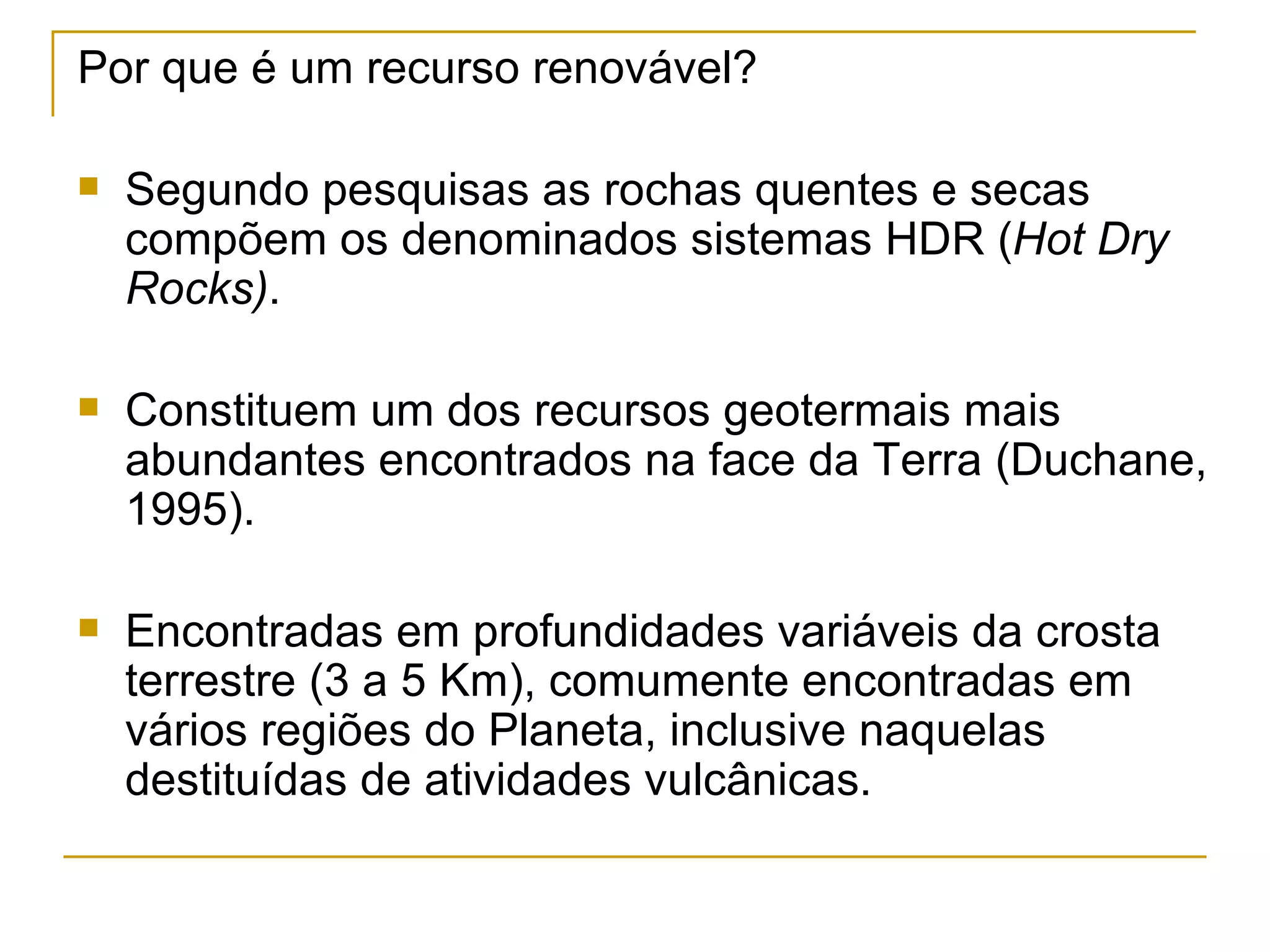 Por que é um recurso renovável?

   Segundo pesquisas as rochas quentes e secas
    compõem os denominados sistemas HDR (Hot Dry
    Rocks).

   Constituem um dos recursos geotermais mais
    abundantes encontrados na face da Terra (Duchane,
    1995).

   Encontradas em profundidades variáveis da crosta
    terrestre (3 a 5 Km), comumente encontradas em
    vários regiões do Planeta, inclusive naquelas
    destituídas de atividades vulcânicas.
 