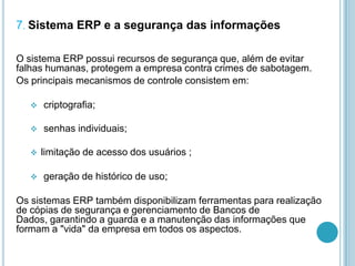 7. Sistema ERP e a segurança das informações
O sistema ERP possui recursos de segurança que, além de evitar
falhas humanas, protegem a empresa contra crimes de sabotagem.
Os principais mecanismos de controle consistem em:
 criptografia;
 senhas individuais;
 limitação de acesso dos usuários ;
 geração de histórico de uso;
Os sistemas ERP também disponibilizam ferramentas para realização
de cópias de segurança e gerenciamento de Bancos de
Dados, garantindo a guarda e a manutenção das informações que
formam a "vida" da empresa em todos os aspectos.
 