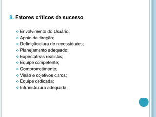 8. Fatores críticos de sucesso
 Envolvimento do Usuário;
 Apoio da direção;
 Definição clara de necessidades;
 Planejamento adequado;
 Expectativas realistas;
 Equipe competente;
 Comprometimento;
 Visão e objetivos claros;
 Equipe dedicada;
 Infraestrutura adequada;
 