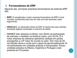 9. Fornecedores de ERP
Algumas das principais empresas fornecedoras de sistemas ERP
são:
 SAP- É considerada a maior empresa fornecedora de ERP a nível
mundial, contribuindo para isso ter sido uma das pioneiras neste
seguimento;
 ORACLE-É um adversário direto da SAP. A maioria dos seus clientes
empresas ligadas à produção e consumo de dados
 TOTVS-É líder absoluta no Brasil, com 48,6% de participação
de mercado, e também na América Latina, com 34,5%. É a
maior empresa de softwares aplicativos sediada em países
emergentes e a 6ª maior do mundo no setor. Tem mais de 26
mil clientes ativos e conta com o apoio de aproximadamente 10
mil participantes em unidades próprias e franqueadas. Possui
unidades próprias no México, Argentina e Portugal e está
presente em 23 países.
 