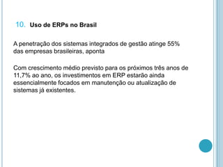 10. Uso de ERPs no Brasil
A penetração dos sistemas integrados de gestão atinge 55%
das empresas brasileiras, aponta
Com crescimento médio previsto para os próximos três anos de
11,7% ao ano, os investimentos em ERP estarão ainda
essencialmente focados em manutenção ou atualização de
sistemas já existentes.
 